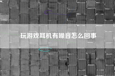 玩游戏耳机有噪音怎么回事