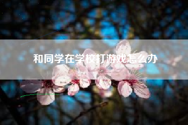 和同学在学校打游戏怎么办